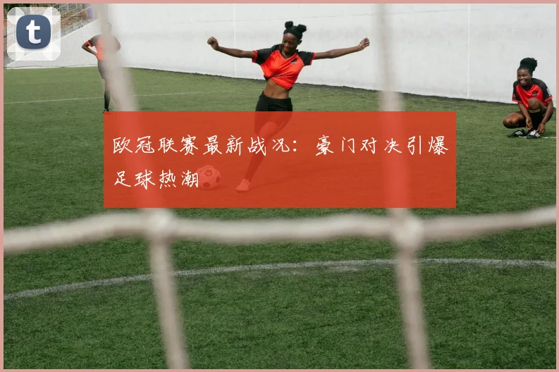 欧冠联赛最新战况:豪门对决引爆足球热潮