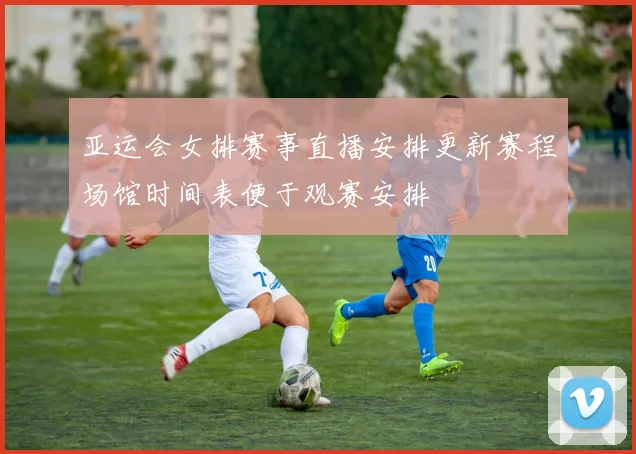 亚运会女排赛事直播安排更新赛程场馆时间表便于观赛安排