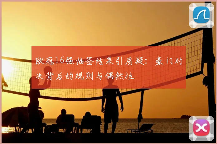 欧冠16强抽签结果引质疑：豪门对决背后的规则与偶然性