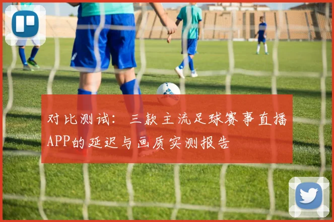 对比测试：三款主流足球赛事直播APP的延迟与画质实测报告