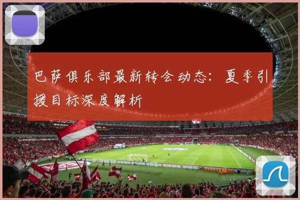 巴萨俱乐部最新转会动态：夏季引援目标深度解析