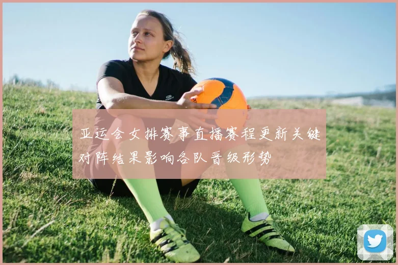 亚运会女排赛事直播赛程更新关键对阵结果影响各队晋级形势