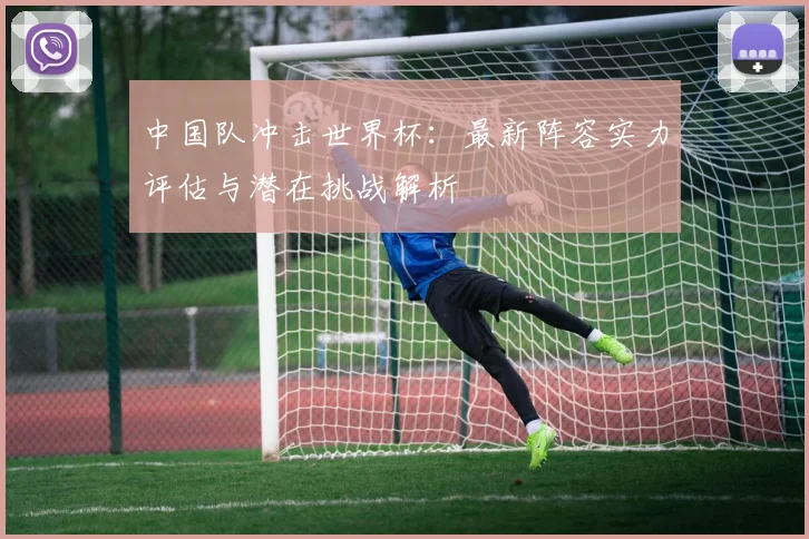 中国队冲击世界杯：最新阵容实力评估与潜在挑战解析